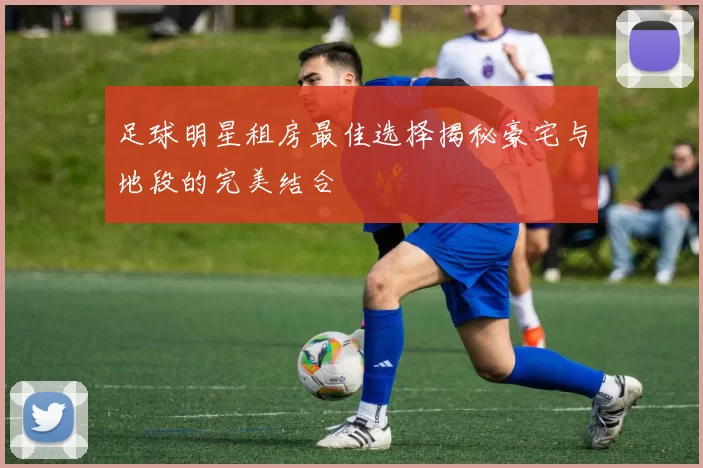 足球明星租房最佳选择揭秘豪宅与地段的完美结合