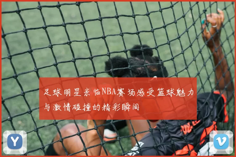 足球明星亲临NBA赛场感受篮球魅力与激情碰撞的精彩瞬间