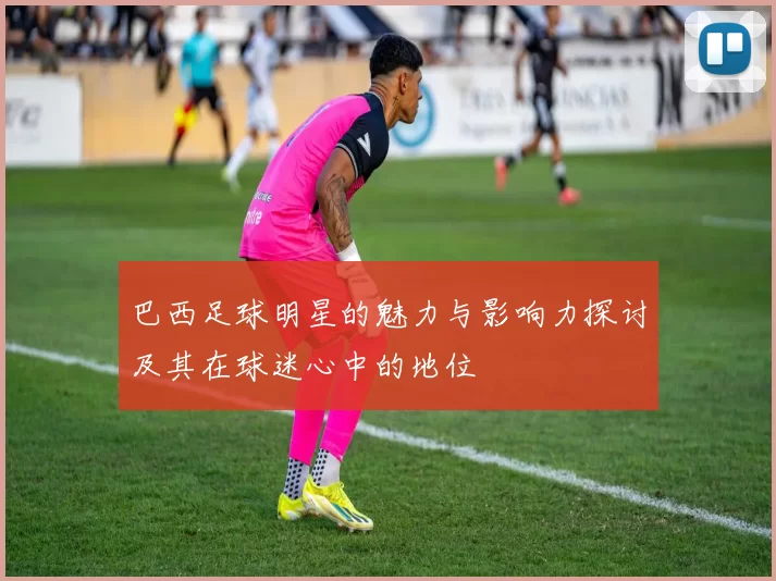 巴西足球明星的魅力与影响力探讨及其在球迷心中的地位