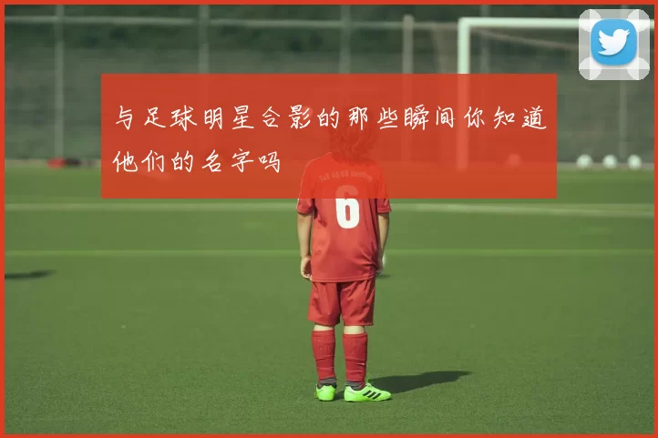 与足球明星合影的那些瞬间你知道他们的名字吗