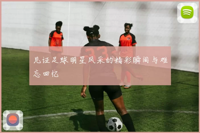 见证足球明星风采的精彩瞬间与难忘回忆