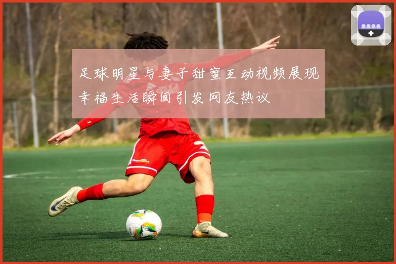 足球明星与妻子甜蜜互动视频展现幸福生活瞬间引发网友热议