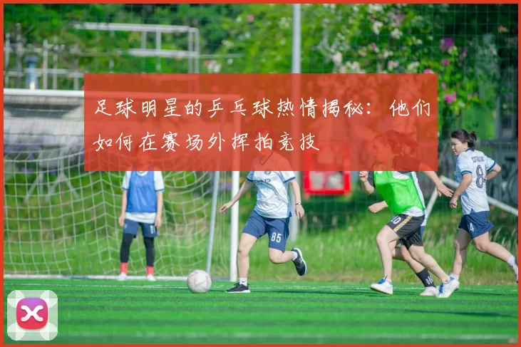 足球明星的乒乓球热情揭秘：他们如何在赛场外挥拍竞技