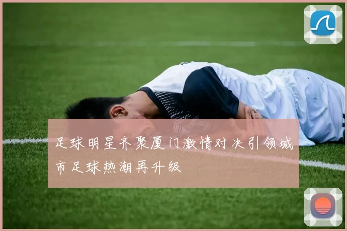 足球明星齐聚厦门激情对决引领城市足球热潮再升级