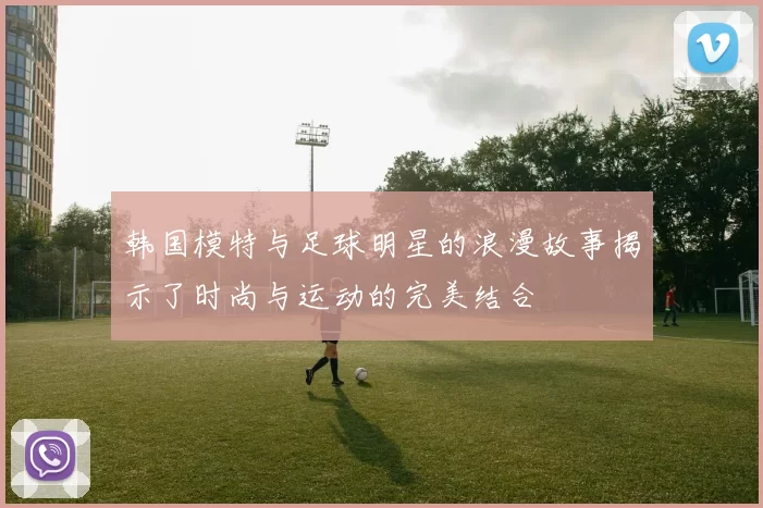 韩国模特与足球明星的浪漫故事揭示了时尚与运动的完美结合