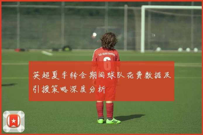 英超夏季转会期间球队花费数据及引援策略深度分析
