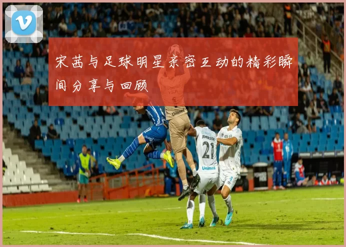 宋茜与足球明星亲密互动的精彩瞬间分享与回顾