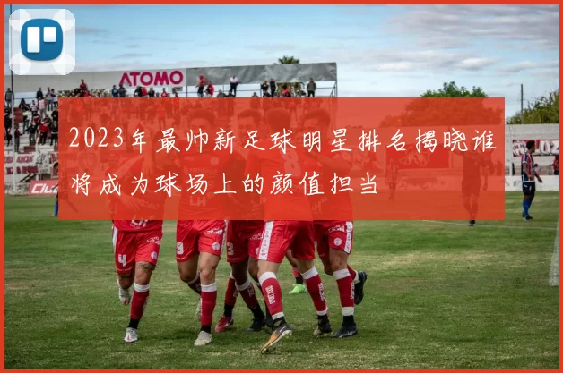 2023年最帅新足球明星排名揭晓谁将成为球场上的颜值担当