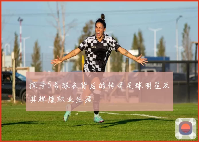 探寻5号球衣背后的传奇足球明星及其辉煌职业生涯