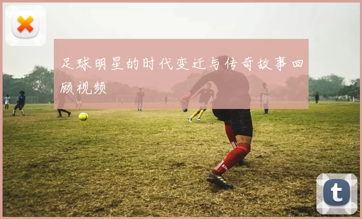 足球明星的时代变迁与传奇故事回顾视频