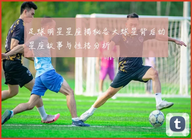 足球明星星座揭秘各大球星背后的星座故事与性格分析