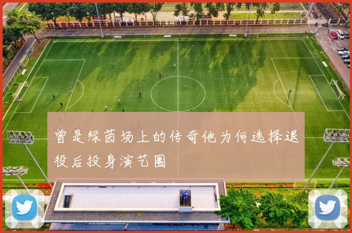 曾是绿茵场上的传奇他为何选择退役后投身演艺圈