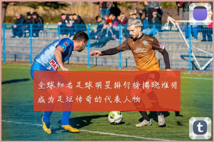 全球知名足球明星排行榜揭晓谁将成为足坛传奇的代表人物