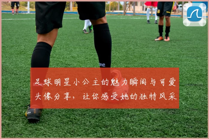 足球明星小公主的魅力瞬间与可爱头像分享，让你感受她的独特风采与活力