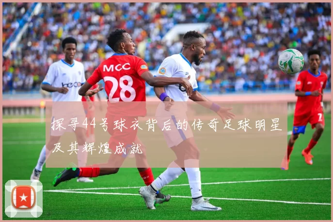 探寻44号球衣背后的传奇足球明星及其辉煌成就