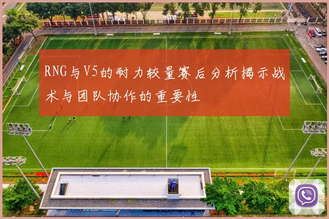 RNG与V5的耐力较量赛后分析揭示战术与团队协作的重要性