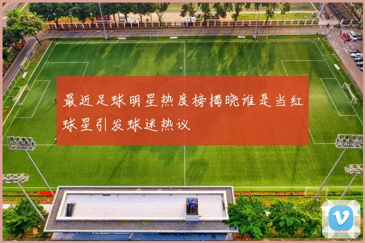 最近足球明星热度榜揭晓谁是当红球星引发球迷热议