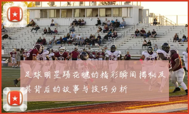 足球明星踢花毽的精彩瞬间揭秘及其背后的故事与技巧分析