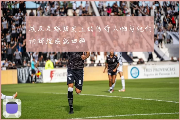 埃及足球历史上的传奇人物与他们的辉煌成就回顾