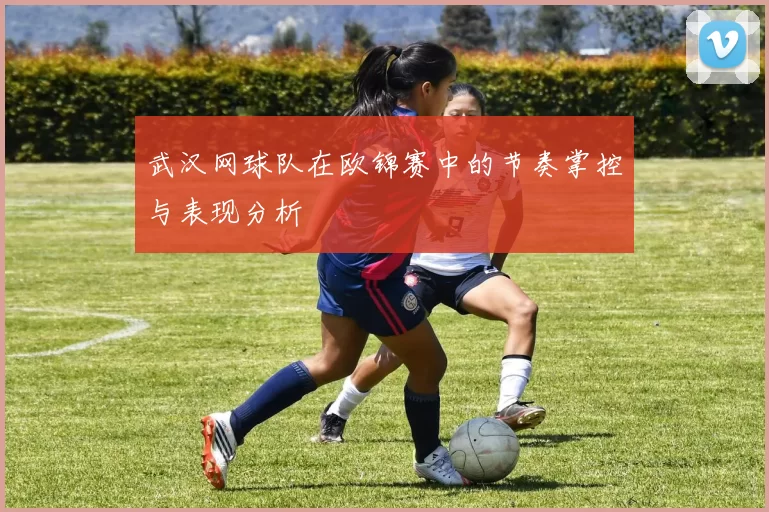 武汉网球队在欧锦赛中的节奏掌控与表现分析