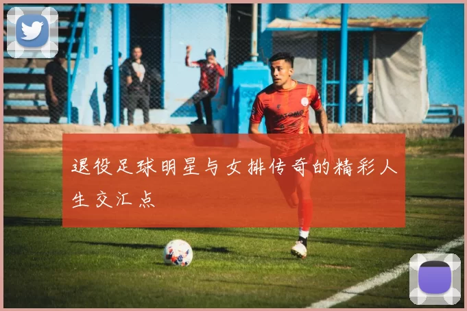 退役足球明星与女排传奇的精彩人生交汇点