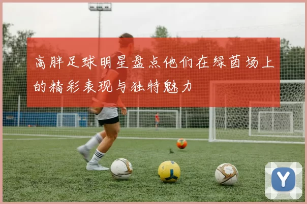 高胖足球明星盘点他们在绿茵场上的精彩表现与独特魅力