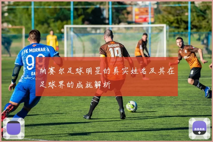纳赛尔足球明星的真实姓名及其在足球界的成就解析