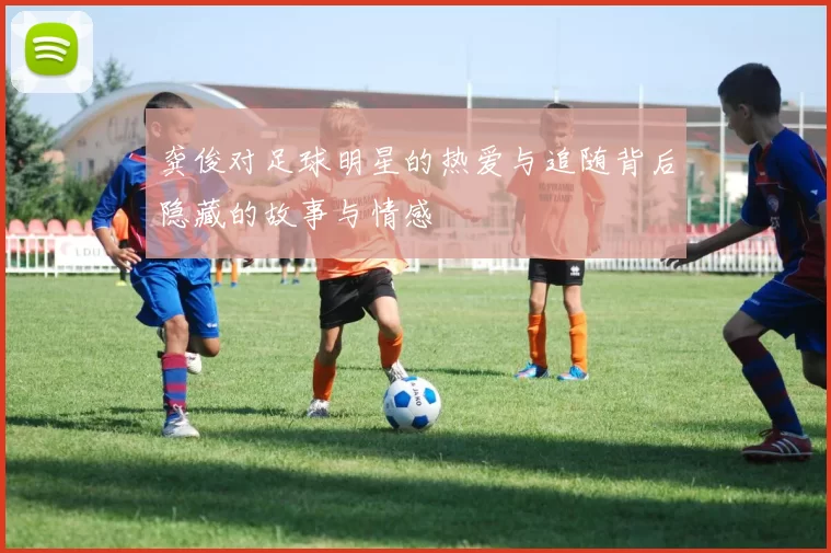 龚俊对足球明星的热爱与追随背后隐藏的故事与情感