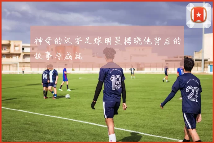 神奇的汉字足球明星揭晓他背后的故事与成就