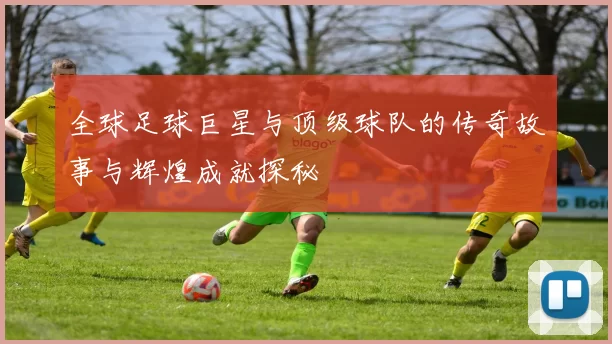 全球足球巨星与顶级球队的传奇故事与辉煌成就探秘