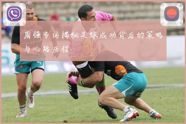 周强专访揭秘足球成功背后的策略与心路历程