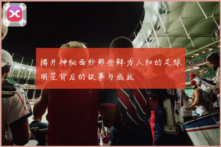 揭开神秘面纱那些鲜为人知的足球明星背后的故事与成就