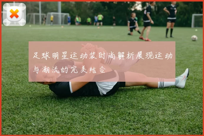 足球明星运动装时尚解析展现运动与潮流的完美结合