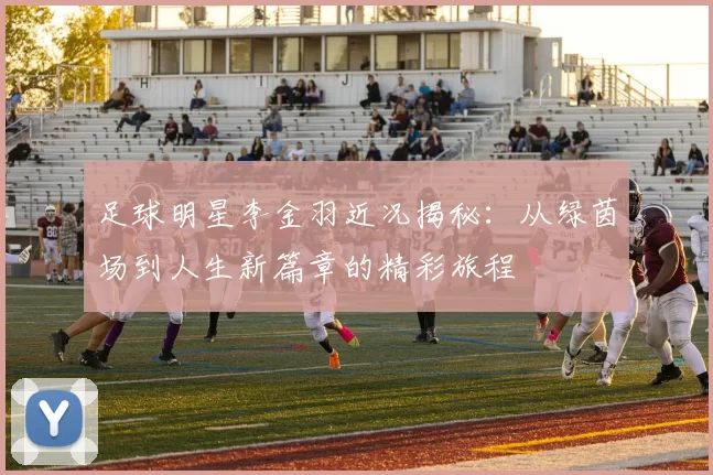足球明星李金羽近况揭秘：从绿茵场到人生新篇章的精彩旅程